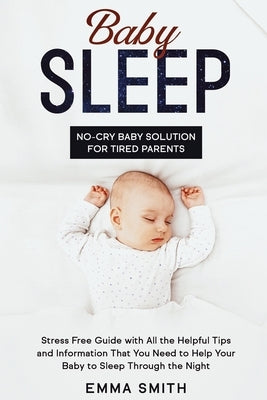Baby Sleep: No-Cry Baby Solution for Tired Parents: Stress Free Guide with All Helpful Tips and Information that You Need to Help by Smith, Emma