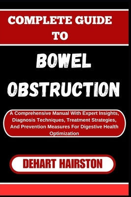 Complete Guide to Bowel Obstruction: A Comprehensive Manual With Expert Insights, Diagnosis Techniques, Treatment Strategies, And Prevention Measures by Hairston, Dehart