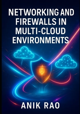Networking and Firewalls in Multi-Cloud Environments: Secure Aws, Azure, and Gcp with Vpcs, Security Groups, Waf, and Zero Trust Network Architecture by Rao, Anik