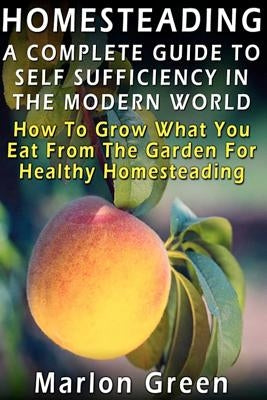 A Complete Guide To Self Sufficiency In The Modern World: How To Grow What You Eat From The Garden For Healthy Homesteading by Green, Marlon