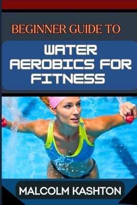 Beginner Guide to Water Aerobics for Fitness: Master Aquatic Exercises, Aqua Workouts, And Pool Fitness Techniques For Weight Loss, Cardiovascular Hea by Kashton, Malcolm