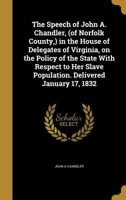 The Speech of John A. Chandler, (of Norfolk County, ) in the House of Delegates of Virginia, on the Policy of the State With Respect to Her Slave Popu by Chandler, John A.