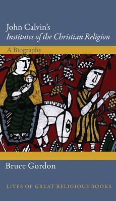 John Calvin's Institutes of the Christian Religion: A Biography by Gordon, Bruce