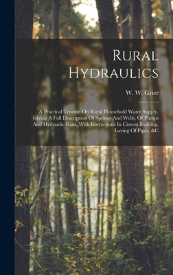 Rural Hydraulics: A Practical Treatise On Rural Household Water Supply. Giving A Full Description Of Springs And Wells, Of Pumps And Hyd by Grier, W. W.