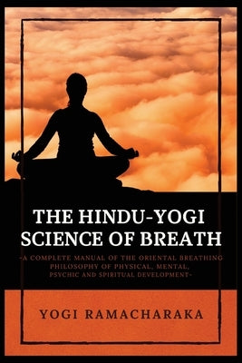 The Hindu-Yogi Science of Breath: A Complete Manual of THE ORIENTAL BREATHING PHILOSOPHY of Physical, Mental, Psychic and Spiritual Development by Ramacharaka, Yogi