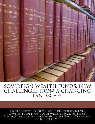 Sovereign Wealth Funds: New Challenges from a Changing Landscape by United States Congress House of Represen
