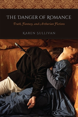 The Danger of Romance: Truth, Fantasy, and Arthurian Fictions by Sullivan, Karen