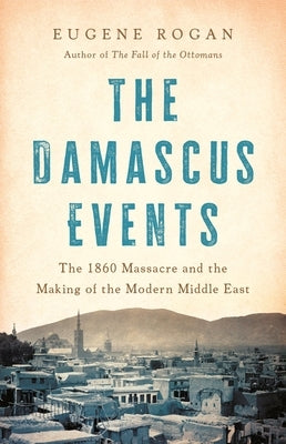 The Damascus Events: The 1860 Massacre and the Making of the Modern Middle East by Rogan, Eugene