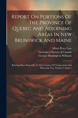 Report On Portions Of The Province Of Quebec And Adjoining Areas In New Brunswick And Maine: Relating More Especially To The Counties Of Temiscouata A by Low, Albert Peter