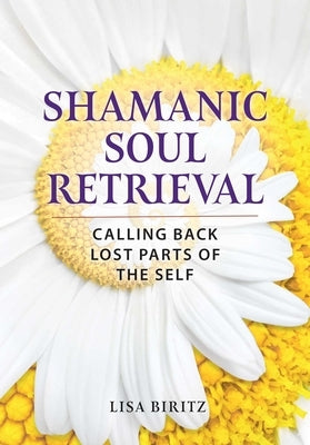 Shamanic Soul Retrieval: Calling Back Lost Parts of the Self by Biritz, Lisa