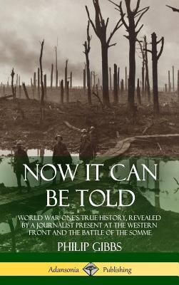 Now It Can Be Told: World War One's True History, Revealed by a Journalist Present at the Western Front and the Battle of the Somme (Hardcover) by Gibbs, Philip