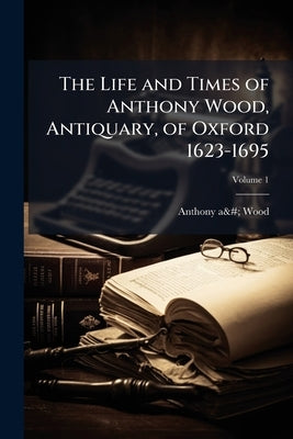 The Life and Times of Anthony Wood, Antiquary, of Oxford 1623-1695; Volume 1 by Wood, Anthony À