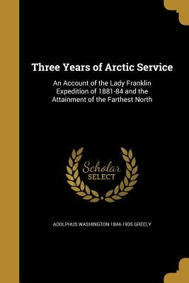 Three Years of Arctic Service: An Account of the Lady Franklin Expedition of 1881-84 and the Attainment of the Farthest North by Greely, Adolphus Washington 1844-1935