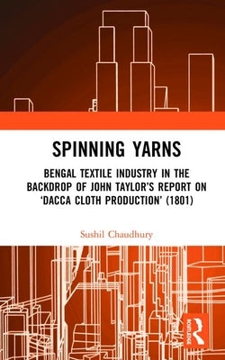 Spinning Yarns: Bengal Textile Industry in the Backdrop of John Taylor's Report on 'Dacca Cloth Production' (1801) by Chaudhury, Sushil