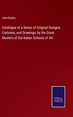 Catalogue of a Series of Original Designs, Cartoons, and Drawings, by the Great Masters of the Italian Schools of Art by Bayley, John