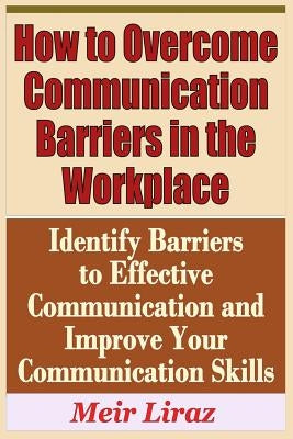 How to Overcome Communication Barriers in the Workplace - Identify Barriers to Effective Communication and Improve Your Communication by Liraz, Meir