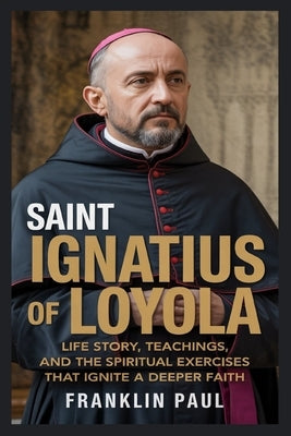 Saint Ignatius of loyola: Life story, teachings, and the spiritual exercise that ignite a deeper faith by Paul, Franklin