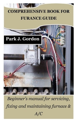 Comprehensive Book for Furance Guide: Beginner's manual for servicing, fixing and maintaining furnace & A/C by Gordon, Park J.