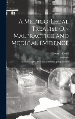 A Medico-Legal Treatise On Malpractice and Medical Evidence: Comprising the Elements of Medical Jurisprudence by Elwell, John J.