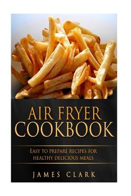 Air Fryer Cookbook: Easy to Prepare Recipes for Healthy Delicious Meals by Clark, James