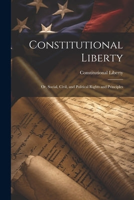 Constitutional Liberty: Or, Social, Civil, and Political Rights and Principles by Liberty, Constitutional