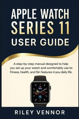 Apple Watch Series 11 User Guide: A step-by-step manual designed to help you set up your watch and comfortably use its fitness, health, and Siri featu by Vennor, Riley