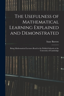 The Usefulness of Mathematical Learning Explained and Demonstrated: Being Mathematical Lectures Read in the Publick Schools at the University of Cambr by Barrow, Isaac