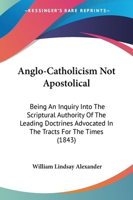 Anglo-Catholicism Not Apostolical: Being An Inquiry Into The Scriptural Authority Of The Leading Doctrines Advocated In The Tracts For The Times (1843 by Alexander, William Lindsay