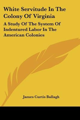 White Servitude in the Colony of Virginia: A Study of the System of Indentured Labor in the American Colonies by Ballagh, James Curtis