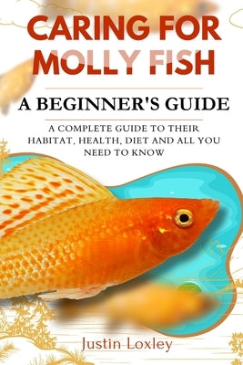 Caring for Molly Fish a Beginner's Guide: A Complete Guide to Their Habitat, Health, Diet and All You Need to Know by Loxley, Justin