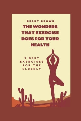 The Wonders That Exercise Does for Your Health: 9 Best Exercises For The Elderly by Brown, Becky