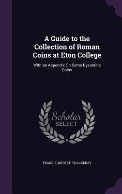 A Guide to the Collection of Roman Coins at Eton College: With an Appendix On Some Byzantine Coins by St Thackeray, Francis John