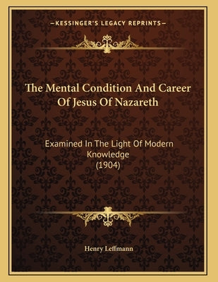 The Mental Condition And Career Of Jesus Of Nazareth: Examined In The Light Of Modern Knowledge (1904) by Leffmann, Henry