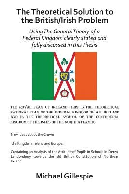 The Theoretical Solution to the British/Irish Problem: Using the General Theory of a Federal Kingdom Clearly Stated and Fully Discussed in this Thesis by Gillespie, Michael