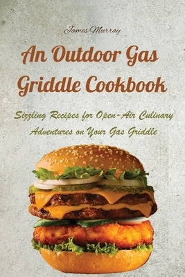 An Outdoor Gas Griddle Cookbook: Sizzling Recipes for Open-Air Culinary Adventures on Your Gas Griddle by James Murray