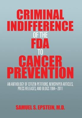Criminal Indifference of the FDA to Cancer Prevention: An Anthology of Citizen Petitions, Newspaper Articles, Press Releases, and Blogs 1994-2011 by Epstein, Samuel S.