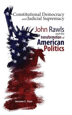 Constitutional Democracy and Judicial Supremacy: John Rawls and the Transformation of American Politics by Foss, Jerome C.