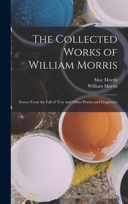 The Collected Works of William Morris: Scenes From the Fall of Troy and Other Poems and Fragments by Morris, William