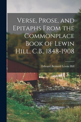 Verse, Prose, and Epitaphs From the Commonplace Book of Lewin Hill, C.B., 1848-1908 by Hill, Edward Bernard Lewin