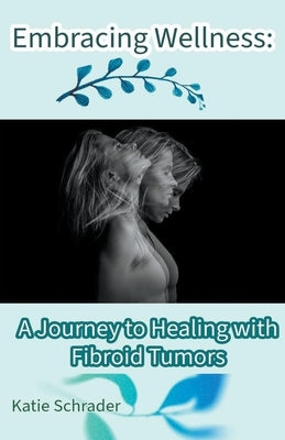 Embracing Wellness: A Journey to Healing with Fibroid Tumors by Schrader, Katie
