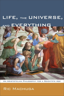 Life, the Universe, and Everything: An Aristotelian Philosophy for a Scientific Age by Machuga, Ric