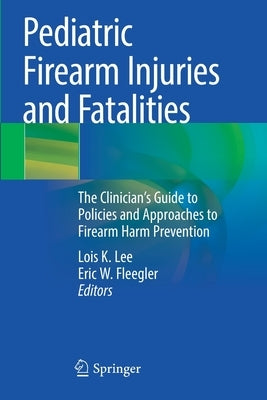 Pediatric Firearm Injuries and Fatalities: The Clinician's Guide to Policies and Approaches to Firearm Harm Prevention by Lee, Lois K.