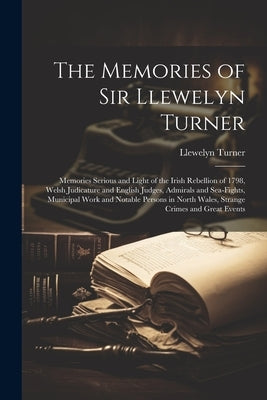 The Memories of Sir Llewelyn Turner: Memories Serious and Light of the Irish Rebellion of 1798, Welsh Judicature and English Judges, Admirals and Sea- by Turner, Llewelyn