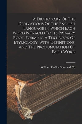A Dictionary Of The Derivations Of The English Language In Which Each Word Is Traced To Its Primary Root. Forming A Text Book Of Etymology. With Defin by William Collins Sons and Co