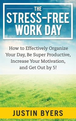 The Stress-Free Work Day: How to Effectively Organize Your Day, Be Super Productive, Increase Your Motivation, and Get Out By 5! by Byers, Justin