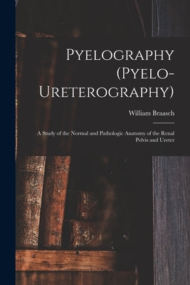 Pyelography (Pyelo-Ureterography): A Study of the Normal and Pathologic Anatomy of the Renal Pelvis and Ureter by Braasch, William