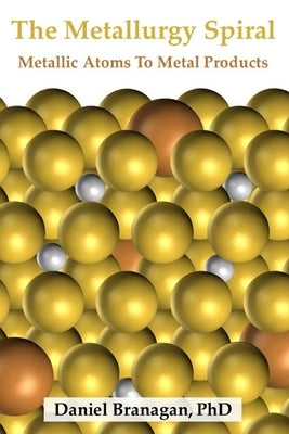 The Metallurgy Spiral: Metallic Atoms To Finished Metal Products by Branagan, Daniel
