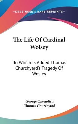 The Life Of Cardinal Wolsey: To Which Is Added Thomas Churchyard's Tragedy Of Wosley by Cavendish, George
