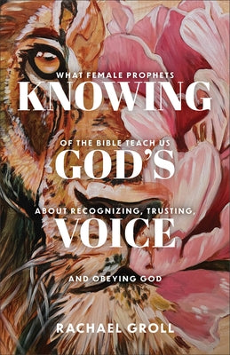Knowing God's Voice: What Female Prophets of the Bible Teach Us about Recognizing, Trusting, and Obeying God by Groll, Rachael