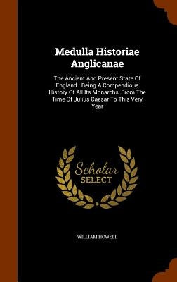 Medulla Historiae Anglicanae: The Ancient And Present State Of England: Being A Compendious History Of All Its Monarchs, From The Time Of Julius Cae by Howell, William